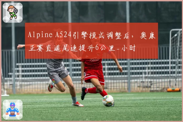Alpine A524引擎模式调整后，奥康正赛直道尾速提升6公里_小时