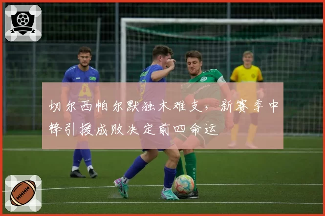 切尔西帕尔默独木难支，新赛季中锋引援成败决定前四命运