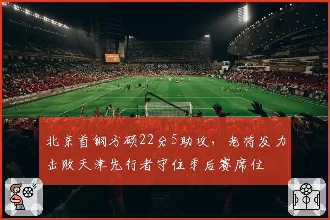 北京首钢方硕22分5助攻,老将发力击败天津先行者守住季后赛席位